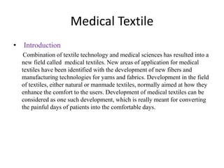 Medical Textile
• Introduction
Combination of textile technology and medical sciences has resulted into a
new field called medical textiles. New areas of application for medical
textiles have been identified with the development of new fibers and
manufacturing technologies for yarns and fabrics. Development in the field
of textiles, either natural or manmade textiles, normally aimed at how they
enhance the comfort to the users. Development of medical textiles can be
considered as one such development, which is really meant for converting
the painful days of patients into the comfortable days.
 