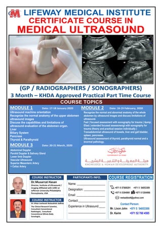LIFEWAY MEDICAL INSTITUTE
CERTIFICATE COURSE IN
MEDICAL ULTRASOUND
(GP / RADIOGRAPHERS / SONOGRAPHERS)
3 Month – KHDA Approved Practical Part Time Course
COURSE TOPICS
MODULE 1 Date:
Ultrasound machine orientation
Recognize the normal anatomy of the upper abdomen
ultrasound images
Discuss the capabilities and limitations of
ultrasound evaluation of the abdomen organ.
Liver
Biliary System
Pancreas
Thyroid & Parathyroid
MODULE 3 Date: , 20
Documentation, how to write a report, breaking bad
news
Communication skills
Images weekly review and correction
Practice of what is learned in Module 1-2
Assessment
Once/Month follow up practice till 6 months
MODULE 2 Date: 28 29 , 20
Standard examination hands on different organs of
abdomen by US
Kidney
Ureters
Urinary Bladder
Adrenal Glands
Role of Doppler in thyroid and abdominal ultrasound
Ultrasound guided FNC and thyroid cytology
Practice of module 1 session
COURSE INSTRUCTOR PARTICIPANTS INFO.
Dr.Musarrat Hasan
Director, Institute of Ultrasound /
Imaging Affiliated with JUREI at
Jefferson University Philadelphia
Pennsylvania, USA
COURSE INSTRUCTOR
Dr.Vikas Leelavati Balasaheb Jadhav
The Clinical Research Scientist,
Consultant Conventional
Radiologist, Consultant
Conventional Whole-Body
Sonologist,
COURSE REGISTRATION
+971 6 5304900 +971 6 5304966
reetaabbott@yahoo.com
+971 5 57800291 +971 5 54053309
COURSE REGISTRATION
+971 6 5304900 +971 6 5304966
reetaabbott@yahoo.com
+971 5 57800291 +971 5 54053309
Contact Person:Contact Person:
Mr. Lixon JohnMr. Lixon John +971 5 54053309+971 5 54053309
Dr. Karim +971 52 760 4585
Recognize the normal and abnormal anatomy of the whole
abdomen by ultrasound images and discuss limitations of
ultrasound.
Fast ( focused assessment with sonography for trauma ) &amp;
Efast ( extended focused assessmengt with sonography for
trauma (theory and practical session individually )
Transabdominal ultrasound of bowels, liver and gall bladder,
spleen, pancrease.
Ultrasound assessment of thyroid, parathyroid normal and a
bnormal pathology.
Abdominal Doppler
Parotid Doppler & Salivary Gland
Lower limb Doppler
Vascular Ultrasound
Superior Mesenteric Artery
+ Celiac Artery
 