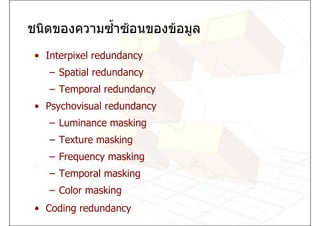 ชนิดของความซ้ําซอนของขอมูล
 • Interpixel redundancy
    – Spatial redundancy
    – Temporal redundancy
 • Psychovisual redundancy
    – Luminance masking
    – Texture masking
    – Frequency masking
    – Temporal masking
    – Color masking
 • Coding redundancy
 
