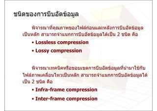 ชนิดของการบีบอัดขอมูล

       พิจารณาทีคุณภาพของไฟลกอนและหลังการบีบอัดขอมูล
                ่
   เปนหลัก สามารถจําแนกการบีบอัดขอมูลไดเปน 2 ชนิด คือ
       • Lossless compression
       • Lossy compression


        พิจารณาเทคนิคหรือขอบเขตการบีบอัดขอมูลทีนามาใชกับ
                                                ่ ํ
   ไฟลภาพเคลือนไหวเปนหลัก สามารถจําแนกการบีบอัดขอมูลได
               ่
   เปน 2 ชนิด คือ
       • Infra-frame compression
       • Inter-frame compression
 