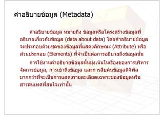 คําอธิบายขอมูล (Metadata)

     คําอธิบายขอมูล หมายถึง ขอมูลหรือโครงสรางขอมูลที่
 อธิบายเกี่ยวกับขอมูล (data about data) โดยคําอธิบายขอมูล
 จะประกอบดวยชุดของขอมูลที่แสดงลักษณะ (Attribute) หรือ
 สวนประกอบ (Elements) ที่จําเปนตอการอธิบายถึงขอมูลนัน
                                                        ้
     การใชงานคําอธิบายขอมูลนันมุงเนนในเรืองของการบริหาร
                                 ้           ่
 จัดการขอมูล, การเขาถึงขอมูล และการสืบคนขอมูลดิจิทล
                                                       ั
 มากกวาที่จะเปนการแสดงรายละเอียดเฉพาะของขอมูลหรือ
 สารสนเทศที่สนใจเทานัน ้
 