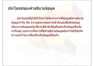 ประโยชนของคําอธิบายขอมูล

       ประโยชนทผใชทวไปจะไดรับจากการที่ขอมูลมีคําอธิบาย
                  ี่ ู   ั่                
 ขอมูลกํากับ คือ ความสะดวกตอการเขาถึงและสืบคนขอมูล
 เนื่องจากขอมูลแตละชินจะมีคําสําคัญที่แสดงถึงขอมูลชินนัน
                             ้                          ้ ้
 กํากับอยู นอกจากนันการทีมีคําอธิบายขอมูลยังทําใหผูใชเกิด
                        ้      ่
 ความเขาใจมากขึ้นเกี่ยวกับขอมูลที่สนใจ
 