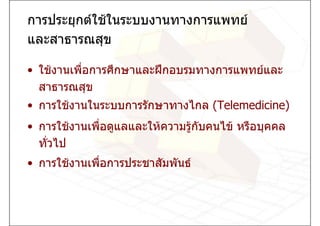 การประยุกตใชในระบบงานทางการแพทย
และสาธารณสุข

• ใชงานเพื่อการศึกษาและฝกอบรมทางการแพทยและ
  สาธารณสุข
• การใชงานในระบบการรักษาทางไกล (Telemedicine)
• การใชงานเพื่อดูแลและใหความรูกบคนไข หรือบุคคล
                                 ั
  ทั่วไป
• การใชงานเพื่อการประชาสัมพันธ
 