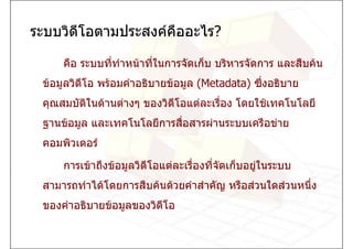 ระบบวิดีโอตามประสงคคืออะไร?

     คือ ระบบทีทาหนาที่ในการจัดเก็บ บริหารจัดการ และสืบคน
               ่ ํ
 ขอมูลวิดีโอ พรอมคําอธิบายขอมูล (Metadata) ซึ่งอธิบาย
 คุณสมบัติในดานตางๆ ของวิดีโอแตละเรื่อง โดยใชเทคโนโลยี
 ฐานขอมูล และเทคโนโลยีการสื่อสารผานระบบเครือขาย
 คอมพิวเตอร

     การเขาถึงขอมูลวิดีโอแตละเรืองทีจัดเก็บอยูในระบบ
                                   ่   ่
 สามารถทําไดโดยการสืบคนดวยคําสําคัญ หรือสวนใดสวนหนึ่ง
 ของคําอธิบายขอมูลของวิดีโอ
 