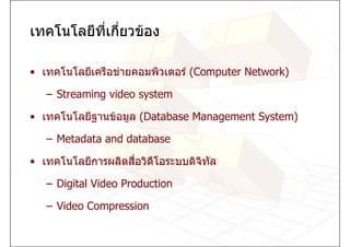 เทคโนโลยีที่เกียวของ
               ่

• เทคโนโลยีเครือขายคอมพิวเตอร (Computer Network)

   – Streaming video system

• เทคโนโลยีฐานขอมูล (Database Management System)

   – Metadata and database

• เทคโนโลยีการผลิตสือวิดีโอระบบดิจิทล
                    ่               ั

   – Digital Video Production

   – Video Compression
 