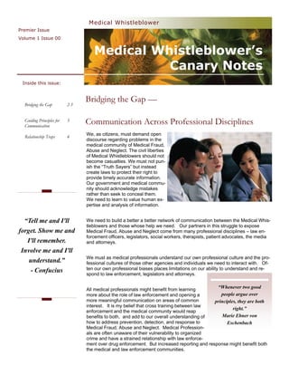 Medical Whistleblower
Premier Issue
Volume 1 Issue 00


                                    Medical Whistleblower’s
                                              Canary Notes
 Inside this issue:



  Bridging the Gap         2-3
                                 Bridging the Gap —

  Guiding Principles for
  Communication
                           3     Communication Across Professional Disciplines
                                 We, as citizens, must demand open
  Relationship Traps       4
                                 discourse regarding problems in the
                                 medical community of Medical Fraud,
                                 Abuse and Neglect. The civil liberties
                                 of Medical Whistleblowers should not
                                 become casualties. We must not pun-
                                 ish the “Truth Sayers” but instead
                                 create laws to protect their right to
                                 provide timely accurate information.
                                 Our government and medical commu-
                                 nity should acknowledge mistakes
                                 rather than seek to conceal them.
                                 We need to learn to value human ex-
                                 pertise and analysis of information.


  “Tell me and I'll              We need to build a better a better network of communication between the Medical Whis-
                                 tleblowers and those whose help we need. Our partners in this struggle to expose
forget. Show me and              Medical Fraud, Abuse and Neglect come from many professional disciplines – law en-
                                 forcement officers, legislators, social workers, therapists, patient advocates, the media
   I'll remember.                and attorneys.
 Involve me and I'll
                                 We must as medical professionals understand our own professional culture and the pro-
    understand.”                 fessional cultures of those other agencies and individuals we need to interact with. Of-
     - Confucius                 ten our own professional biases places limitations on our ability to understand and re-
                                 spond to law enforcement, legislators and attorneys.


                                 All medical professionals might benefit from learning
                                                                                             “Whenever two good
                                 more about the role of law enforcement and opening a          people argue over
                                 more meaningful communication on areas of common           principles, they are both
                                 interest. It is my belief that cross training between law
                                                                                                     right.”
                                 enforcement and the medical community would reap
                                 benefits to both, and add to our overall understanding of     Marie Ebner von
                                 how to address prevention, detection, and response to            Eschenbach
                                 Medical Fraud, Abuse and Neglect. Medical Profession-
                                 als are often unaware of their vulnerability to organized
                                 crime and have a strained relationship with law enforce-
                                 ment over drug enforcement. But increased reporting and response might benefit both
                                 the medical and law enforcement communities.
 