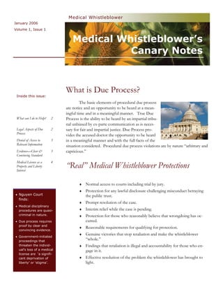 Medical Whistleblower
January 2006
Volume 1, Issue 1


                                 Medical Whistleblower’s
                                           Canary Notes



                              What is Due Process?
 Inside this issue:
                                       The basic elements of procedural due process
                              are notice and an opportunity to be heard at a mean-
                              ingful time and in a meaningful manner. True Due
 What can I do to Help?   2   Process is the ability to be heard by an impartial tribu-
                              nal unbiased by ex-parte communication as is neces-
 Legal Aspects of Due     2   sary for fair and impartial justice. Due Process pro-
 Process
                              vides the accused doctor the opportunity to be heard
 Denial of Access to      3   in a meaningful manner and with the full facts of the
 Relevant Information         situation considered. Procedural due process violations are by nature “arbitrary and
 Evidence—Clear &         3   capricious.”
 Convincing Standard
 Medical License as a     4
 Property and Liberty
 Interest
                              “Real” Medical Whistleblower Protections

                                     ♦   Normal access to courts including trial by jury.
                                     ♦   Protection for any lawful disclosure challenging misconduct betraying
• Nguyen Court                           the public trust.
  finds:
                                     ♦   Prompt resolution of the case.
• Medical disciplinary
  procedures are quasi-              ♦   Interim relief while the case is pending.
  criminal in nature.                ♦   Protection for those who reasonably believe that wrongdoing has oc-
• Due process requires                   curred.
  proof by clear and
                                     ♦   Reasonable requirements for qualifying for protection.
  convincing evidence.
                                     ♦   Genuine victories that stop retaliation and make the whistleblower
• Government-initiated
  proceedings that
                                         “whole.”
  threaten the individ-              ♦   Findings that retaliation is illegal and accountability for those who en-
  ual’s loss of a medical                gage in it.
  license are ‘a signifi-
  cant deprivation of                ♦   Effective resolution of the problem the whistleblower has brought to
  liberty’ or ‘stigma’.                  light.
 