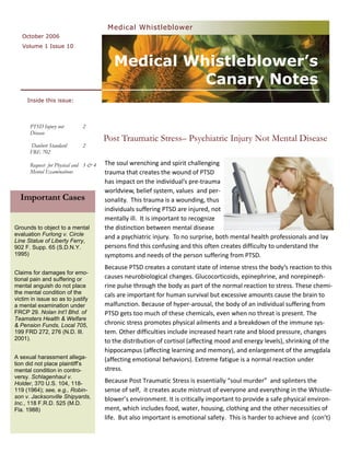 Medical Whistleblower
   October 2006
   Volume 1 Issue 10


                                          Medical Whistleblower’s
                                                    Canary Notes
     Inside this issue:



      PTSD Injury not        2
      Disease
                                       Post Traumatic Stress– Psychiatric Injury Not Mental Disease
      Daubert Standard       2
      FRE 702

      Request for Physical and 3 & 4   The soul wrenching and spirit challenging 
      Mental Examinations              trauma that creates the wound of PTSD 
                                       has impact on the individual’s pre‐trauma 
                                       worldview, belief system, values  and per‐
  Important Cases                      sonality.  This trauma is a wounding, thus 
                                       individuals suffering PTSD are injured, not 
                                       mentally ill.  It is important to recognize 
Grounds to object to a mental          the distinction between mental disease 
evaluation Furlong v. Circle           and a psychiatric injury.  To no surprise, both mental health professionals and lay 
Line Statue of Liberty Ferry,
902 F. Supp. 65 (S.D.N.Y.              persons find this confusing and this often creates difficulty to understand the 
1995)                                  symptoms and needs of the person suffering from PTSD. 
                                       Because PTSD creates a constant state of intense stress the body’s reaction to this 
Claims for damages for emo-
tional pain and suffering or           causes neurobiological changes. Glucocorticoids, epinephrine, and norepineph‐
mental anguish do not place            rine pulse through the body as part of the normal reaction to stress. These chemi‐
the mental condition of the            cals are important for human survival but excessive amounts cause the brain to 
victim in issue so as to justify
a mental examination under             malfunction. Because of hyper‐arousal, the body of an individual suffering from 
FRCP 29. Nolan Int’l Bhd. of           PTSD gets too much of these chemicals, even when no threat is present. The 
Teamsters Health & Welfare
& Pension Funds, Local 705,            chronic stress promotes physical ailments and a breakdown of the immune sys‐
199 FRD 272, 276 (N.D. Ill.            tem. Other difficulties include increased heart rate and blood pressure, changes 
2001).                                 to the distribution of cortisol (affecting mood and energy levels), shrinking of the 
                                       hippocampus (affecting learning and memory), and enlargement of the amygdala 
A sexual harassment allega-            (affecting emotional behaviors). Extreme fatigue is a normal reaction under 
tion did not place plaintiff’s
mental condition in contro-            stress.   
versy. Schlagenhaul v.
Holder, 370 U.S. 104, 118-             Because Post Traumatic Stress is essentially “soul murder”  and splinters the 
119 (1964); see, e.g., Robin-          sense of self,  it creates acute mistrust of everyone and everything in the Whistle‐
son v. Jacksonville Shipyards,         blower’s environment. It is critically important to provide a safe physical environ‐
Inc., 118 F.R.D. 525 (M.D.
Fla. 1988)                             ment, which includes food, water, housing, clothing and the other necessities of 
                                       life.  But also important is emotional safety.  This is harder to achieve and  (con’t) 
 