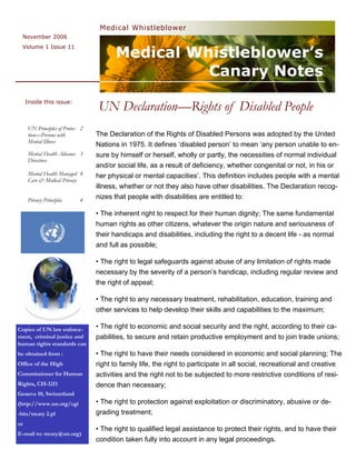Medical Whistleblower
  November 2006


                                        Medical Whistleblower’s
  Volume 1 Issue 11



                                                  Canary Notes
     Inside this issue:
                                  UN Declaration—Rights of Disabled People
     UN Principles of Protec- 2
     tion—Persons with            The Declaration of the Rights of Disabled Persons was adopted by the United
     Mental Illness
                                  Nations in 1975. It defines ‘disabled person’ to mean ‘any person unable to en-
     Mental Health Advance 3      sure by himself or herself, wholly or partly, the necessities of normal individual
     Directives
                                  and/or social life, as a result of deficiency, whether congenital or not, in his or
     Mental Health Managed 4      her physical or mental capacities’. This definition includes people with a mental
     Care & Medical Privacy
                                  illness, whether or not they also have other disabilities. The Declaration recog-
     Privacy Principles      4    nizes that people with disabilities are entitled to:

                                  • The inherent right to respect for their human dignity; The same fundamental
                                  human rights as other citizens, whatever the origin nature and seriousness of
                                  their handicaps and disabilities, including the right to a decent life - as normal
                                  and full as possible;

                                  • The right to legal safeguards against abuse of any limitation of rights made
                                  necessary by the severity of a person’s handicap, including regular review and
                                  the right of appeal;

                                  • The right to any necessary treatment, rehabilitation, education, training and
                                  other services to help develop their skills and capabilities to the maximum;

Copies of UN law enforce-         • The right to economic and social security and the right, according to their ca-
ment, criminal justice and        pabilities, to secure and retain productive employment and to join trade unions;
human rights standards can
be obtained from :                • The right to have their needs considered in economic and social planning; The
Office of the High                right to family life, the right to participate in all social, recreational and creative
Commissioner for Human            activities and the right not to be subjected to more restrictive conditions of resi-
Rights, CH-1211                   dence than necessary;
Geneva 10, Switzerland
(http://www.un.org/cgi            • The right to protection against exploitation or discriminatory, abusive or de-
-bin/treaty 2.pl                  grading treatment;
or
                                  • The right to qualified legal assistance to protect their rights, and to have their
E-mail to: treaty@un.org)
                                  condition taken fully into account in any legal proceedings.
 