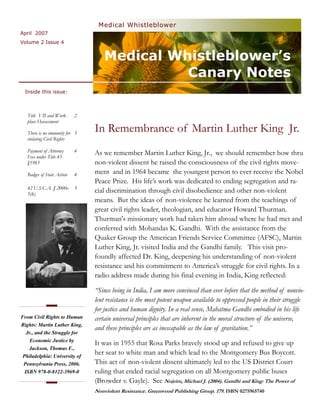 Medical Whistleblower
April 2007
Volume 2 Issue 4


                                    Medical Whistleblower’s
                                              Canary Notes
 Inside this issue:



   Title VII and Work-      2
   place Harassment

   There is no immunity for 3
                                In Remembrance of Martin Luther King Jr.
   violating Civil Rights

   Payment of Attorney      4   As we remember Martin Luther King, Jr., we should remember how thru
   Fees under Title 43
   §1983                        non-violent dissent he raised the consciousness of the civil rights move-
   Badges of State Action   4   ment and in 1964 became the youngest person to ever receive the Nobel
                                Peace Prize. His life’s work was dedicated to ending segregation and ra-
   42 U.S.C.A. § 2000e- 5
   5(k)
                                cial discrimination through civil disobedience and other non-violent
                                means. But the ideas of non-violence he learned from the teachings of
                                great civil rights leader, theologian, and educator Howard Thurman.
                                Thurman's missionary work had taken him abroad where he had met and
                                conferred with Mohandas K. Gandhi. With the assistance from the
                                Quaker Group the American Friends Service Committee (AFSC), Martin
                                Luther King, Jr. visited India and the Gandhi family. This visit pro-
                                foundly affected Dr. King, deepening his understanding of non-violent
                                resistance and his commitment to America’s struggle for civil rights. In a
                                radio address made during his final evening in India, King reflected:

                                “Since being in India, I am more convinced than ever before that the method of nonvio-
                                lent resistance is the most potent weapon available to oppressed people in their struggle
                                for justice and human dignity. In a real sense, Mahatma Gandhi embodied in his life
From Civil Rights to Human      certain universal principles that are inherent in the moral structure of the universe,
Rights: Martin Luther King,
                                and these principles are as inescapable as the law of gravitation.”
   Jr., and the Struggle for
     Economic Justice by
                                It was in 1955 that Rosa Parks bravely stood up and refused to give up
    Jackson, Thomas F.,
 Philadelphia: University of
                                her seat to white man and which lead to the Montgomery Bus Boycott.
 Pennsylvania Press, 2006.      This act of non-violent dissent ultimately led to the US District Court
  ISBN 978-0-8122-3969-0        ruling that ended racial segregation on all Montgomery public buses
                                (Browder v. Gayle). See Nojeim, Michael J. (2004). Gandhi and King: The Power of
                                Nonviolent Resistance. Greenwood Publishing Group, 179. ISBN 0275965740
 