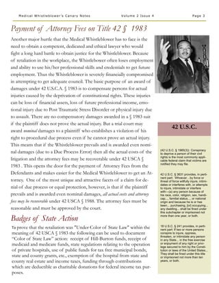 Medical Whistleblower’s Canary Notes                  Volume 2 Issue 4                                Page 3



Payment of Attorney Fees on Title 42 § 1983
Another major hurtle that the Medical Whistleblower has to face is the
need to obtain a competent, dedicated and ethical lawyer who would
fight a long hard battle to obtain justice for the Whistleblower. Because
of retaliation in the workplace, the Whistlebower often loses employment
and ability to use his/her professional skills and credentials to get future
employment. Thus the Whistleblower is severely financially compromised
in attempting to get adequate council. The basic purpose of an award of
damages under 42 U.S.C.A. § 1983 is to compensate persons for actual
injuries caused by the deprivation of constitutional rights. These injuries
can be loss of financial assets, loss of future professional income, emo-
tional injury due to Post Traumatic Stress Disorder or physical injury due
to assault. There are no compensatory damages awarded in a § 1983 suit
if the plaintiff does not prove the actual injury. But a trial court may
                                                                                        42 U.S.C.
award nominal damages to a plaintiff who establishes a violation of his
right to procedural due process even if he cannot prove an actual injury.
This means that if the Whistleblower prevails and is awarded even nomi-
                                                                               (42 U.S.C. § 1985(3)) Conspiracy
nal damages (due to a Due Process Error) then all the actual costs of the      to deprive a person of their civil
                                                                               rights is the most commonly appli-
litigation and the attorney fees may be recoverable under 42 USCA §            cable federal claim that victims are
                                                                               notified they may file.
1983 . This opens the door for the payment of Attorney Fees from the
Defendants and makes easier for the Medical Whistleblower to get an At-        42 U.S.C. § 3631 provides, in perti-
                                                                               nent part: Whoever…by force or
torney. One of the most unique and attractive facets of a claim for de-        threat of force willfully injure, intimi-
                                                                               dates or interferes with, or attempts
nial of due process or equal protection, however, is that if the plaintiff     to injure, intimidate or interfere
                                                                               with—(a) any person because of
prevails and is awarded even nominal damages, all actual costs and attorney    his race, color, religion, sex, handi-
                                                                               cap..., familial status..., or national
fees may be recoverable under 42 USCA § 1988. The attorney fees must be        origin and because he is or has
                                                                               been... purchasing, [or] occupying...
reasonable and must be approved by the court.                                  any dwelling... shall be fined under
                                                                               this subchapter or imprisoned not

Badges of State Action                                                         more than one year, or both.


                                                                               18 U.S.C. § 241 provides, in perti-
To prove that the retaliation was "Under Color of State Law" within the        nent part: If two or more persons
meaning of 42 USCA § 1983 the following can be used to document                conspire to injure, oppress,
                                                                               threaten, or intimidate any person
“Color of State Law” action: receipt of Hill-Burton funds, receipt of          in any State... in the free exercise
medicaid and medicare funds, state regulations relating to the operation       or enjoyment of any right or privi-
                                                                               lege secured to him by the Consti-
of private hospitals, use of public funds for tax free municipal bonds,        tution or laws of the United States...
                                                                               They shall be fined under this title
state and county grants, etc., exemption of the hospital from state and        or imprisoned not more than ten
county real estate and income taxes, funding through contributions             years, or both.

which are deductible as charitable donations for federal income tax pur-
poses.
 