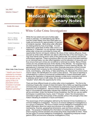 Medical Whistleblower
July 2007
Volume 2 Issue 7


                                   Medical Whistleblower’s
                                             Canary Notes
 Inside this issue:


                                White Collar Crime Investigations
  Consensual Monitoring     2

                                While the true extent and cost of white-collar
  The U.S. Attorney         2
  Makes the Decision
                                crime is unknown, it is estimated by the FBI to
                                cost the United States more than $300 billion an-
  Sensitive Circumstances   3   nually and accounts for approximately 3.8 percent
                                of incidents reported. Most white-collar offenders
                                are distinguished by lives of privilege. It is esti-
  Informants are            4   mated that a great deal of white collar crime is un-
  Important                     detected or, if detected, it is not reported, because
                                white-collar crimes are committed by those with
                                opportunities that do not require violence. By virtue of their relative affluence, those
                                accused as white-collar offenders are able to afford the fees of the best lawyers, and
                                may have friends among senior ranks of the political elite, the judiciary and the law
                                enforcement agencies. These connections often not only ensure favorable treatment
                                on an individual basis, but also affect legislation and the allocation of resources and
                                thus ensure that such crimes are not defined or enforced too strictly. Many of these
                                crimes are only possible because of the identity of the offender. For example trans-
             FBI
                                national money laundering requires the participation of senior banking officials. Or-
                                ganizational or corporate crime occurs when corporate executives commit criminal
White Collar Crime Forecast     acts to benefit their company by the manipulation of accountancy or inventory re-
                                cords, overcharging, price fixing, or false advertising, etc. Because the crime is tech-
“ Health care fraud is          nical in nature, the identification of a victim is less obvious. The issue of reporting is
expected to increase            complicated by a culture of commercial confidentiality to protect shareholder value.
dramatically over the           Because the negotiation of agreements between a state and a corporation will be at
next decade as the              a relatively senior level on both sides, this is almost exclusively a white-collar
aging of the U.S.
                                "situation" which offers the opportunity for crime.
population drives               There are three different levels of a white collar crime investigation. The first is the
increases in private            checking of leads after receipt of initial information that a follow up regarding possible
health care and                 criminal activity is warranted. This is followed by preliminary inquiries and then if
Medicare spending.”             necessary full investigations. General crimes investigations may be opened where
                                facts or circumstances reasonably indicate that a federal crime has been, is being, or
                                will be committed. Under the General Crimes Guidelines, the FBI can use any lawful
                                techniques in a preliminary inquiry, even if “intrusive,” where “the intrusiveness is
                                warranted in light of the seriousness of the possible crime or the strength of the infor-
                                mation indicating its existence or future commission.”

                                The second type of full investigation defined by the General Crimes Guidelines is a
                                criminal intelligence investigation. The focus of criminal intelligence investigations is
                                on a group or enterprise. The focus of these criminal intelligence investigations is to
                                obtain information about the nature and structure of an enterprise – including its
                                membership, finances, geographical dimensions, past and future activities, and
                                goals. The purpose of collecting this information is to detect and prevent the enter-
                                prise’s ongoing criminal activities and prosecuting those responsible for them. There
                                are two types of criminal intelligence investigations: racketeering enterprise investi-
                                gations (REIs) and terrorism enterprise investigations (TEIs).
 