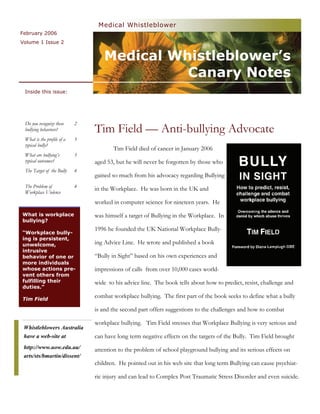 Medical Whistleblower
February 2006
Volume 1 Issue 2


                                   Medical Whistleblower’s
                                             Canary Notes
 Inside this issue:




 Do you recognize these     2
 bullying behaviors?            Tim Field — Anti-bullying Advocate
 What is the profile of a   3
 typical bully?
                                       Tim Field died of cancer in January 2006
 What are bullying’s        3
 typical outcomes?              aged 53, but he will never be forgotten by those who
 The Target of the Bully    4
                                gained so much from his advocacy regarding Bullying
 The Problem of             4
                                in the Workplace. He was born in the UK and
 Workplace Violence
                                worked in computer science for nineteen years. He
What is workplace               was himself a target of Bullying in the Workplace. In
bullying?
                                1996 he founded the UK National Workplace Bully-
“Workplace bully-
ing is persistent,
unwelcome,                      ing Advice Line. He wrote and published a book
intrusive
behavior of one or              “Bully in Sight” based on his own experiences and
more individuals
whose actions pre-              impressions of calls from over 10,000 cases world-
vent others from
fulfilling their                wide to his advice line. The book tells about how to predict, resist, challenge and
duties.”

Tim Field
                                combat workplace bullying. The first part of the book seeks to define what a bully

                                is and the second part offers suggestions to the challenges and how to combat

                                workplace bullying. Tim Field stresses that Workplace Bullying is very serious and
 Whistleblowers Australia
 have a web-site at             can have long term negative effects on the targets of the Bully. Tim Field brought
 http://www.uow.edu.au/         attention to the problem of school playground bullying and its serious effects on
 arts/sts/bmartin/dissent/
                                children. He pointed out in his web site that long term Bullying can cause psychiat-

                                ric injury and can lead to Complex Post Traumatic Stress Disorder and even suicide.
 