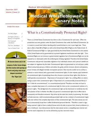Medical Whistleblower
December 2007
Volume 2 Issue 12


                                         Medical Whistleblower’s
                                                   Canary Notes
 Inside this issue:



  The Bill of Rights       2         What is a Constitutionally Protected Right?
  The Right to Pursue a    2
  Business or Occupation
                                     There is a United States Constitution but there is also a Constitution for each state. Often the
  The Fourteenth           3
  Amendment                          protections are even greater under the State Constitution than under the Federal Constitution. So
  The First Amendment      3         it is wise to consult both before deciding which would be best to cite in your legal case. There
  State or Federal Court   4         also is often a State Bill of Rights as well as the United States Bill of Rights at the Federal level. A
                                     Federal Constitutional Right is a right guaranteed by the United States Constitution to the citizens
                                     of the United States and so guaranteed as to prevent legislative interference with that right. Con-
                                     stitutional Rights are not immune to governmental regulation but a Constitutional Right can not be
                                     imposed on or destroyed under the artificial guise of being regulated. Therefore the United States
  We become human only in the
              “                      Constitution only permits reasonable regulation of an individual’s actions and a person’s beliefs are
                                     not subject to regulation by the state. Constitutional rights are guaranteed to rich and poor, public
 company of other human beings.
                                     officers and private persons, children and adults, the guilty and the innocent, doctors and patients,
And this involves both opening our
                                     prison inmates and alleged mentally incompetent persons. One must be careful not to confuse a
  hearts and giving voice to our
                                     political or social interest with a guaranteed constitutional rights. If a law imposes upon fundamen-
      deepest convictions.”
                                     tal constitutional rights, by penalizing those who choose to exercise those rights, then the law is
         Paul Rogat Loeb
                                     itself patently unconstitutional. Deprivation of one person’s rights has a chilling effect on others
                                     trying to assert their constitutional rights. A deprivation of a constitutionally protected liberty is
                                     not “a little bit unconstitutional”, it is unconstitutional period. Therefore one does not have to
                                     have a complete deprivation of a constitutional right for there to be a constitutional violation of a
                                     person’s rights. The abridgement of a constitutional right can be intentional or incidental, but the
                                     real question of law is whether the effect of a person’s constitutional rights has an effect that is
                                     unnecessary and therefore excessive. Any action by the state that results in preventing the citizen
                                     to freely exercise a valid constitutionally guaranteed right can be a violation of constitutional magni-
                                     tude even without the complete deprivation of that constitutional right. The state statute can not
                                     be so unnecessarily broad that it stifles fundamental personal liberties. Therefore a state in regu-
                                     lating a person’s right to have a medical license and to be able to pursue their chosen profession to
                                     earn a livelihood, must demonstrate that the state statute serves a compelling state interest and
                                     that the state’s objectives can not be achieved by any less restrictive means.
 