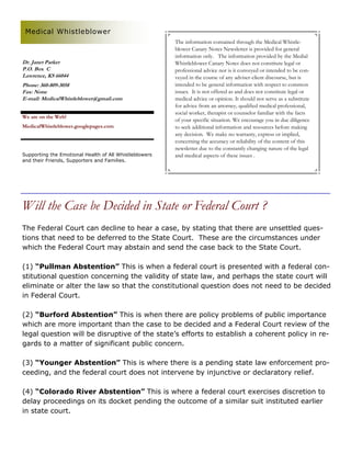 Medical Whistleblower
                                                        The information contained through the Medical Whistle-
                                                        blower Canary Notes Newsletter is provided for general
                                                        information only. The information provided by the Medial
Dr. Janet Parker                                        Whistleblower Canary Notes does not constitute legal or
P.O. Box C                                              professional advice nor is it conveyed or intended to be con-
Lawrence, KS 66044                                      veyed in the course of any adviser-client discourse, but is
Phone: 360-809-3058                                     intended to be general information with respect to common
Fax: None                                               issues. It is not offered as and does not constitute legal or
E-mail: MedicalWhistleblower@gmail.com                  medical advice or opinion. It should not serve as a substitute
                                                        for advice from an attorney, qualified medical professional,
                                                        social worker, therapist or counselor familiar with the facts
We are on the Web!
                                                        of your specific situation. We encourage you in due diligence
MedicalWhistleblower.googlepages.com                    to seek additional information and resources before making
                                                        any decision. We make no warranty, express or implied,
                                                        concerning the accuracy or reliability of the content of this
                                                        newsletter due to the constantly changing nature of the legal
Supporting the Emotional Health of All Whistleblowers   and medical aspects of these issues .
and their Friends, Supporters and Families.




Will the Case be Decided in State or Federal Court ?
The Federal Court can decline to hear a case, by stating that there are unsettled ques-
tions that need to be deferred to the State Court. These are the circumstances under
which the Federal Court may abstain and send the case back to the State Court.

(1) “Pullman Abstention” This is when a federal court is presented with a federal con-
stitutional question concerning the validity of state law, and perhaps the state court will
eliminate or alter the law so that the constitutional question does not need to be decided
in Federal Court.

(2) “Burford Abstention” This is when there are policy problems of public importance
which are more important than the case to be decided and a Federal Court review of the
legal question will be disruptive of the state’s efforts to establish a coherent policy in re-
gards to a matter of significant public concern.

(3) “Younger Abstention” This is where there is a pending state law enforcement pro-
ceeding, and the federal court does not intervene by injunctive or declaratory relief.

(4) “Colorado River Abstention” This is where a federal court exercises discretion to
delay proceedings on its docket pending the outcome of a similar suit instituted earlier
in state court.
 