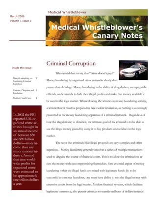 Medical Whistleblower
March 2006
Volume 1 Issue 3


                                  Medical Whistleblower’s
                                            Canary Notes



                              Criminal Corruption
 Inside this issue:

                                        Who would dare to say that “crime doesn’t pay?”
  Money Laundering —     2
  Continuing Criminal         Money laundering by organized crime networks clearly dis-
  Enterprise
                              proves that old adage. Money laundering is the ability of drug dealers, corrupt public
  Coercion, Deception and 3
  Retaliation                 officials, and criminals to hide their illegal profits and make that money available to
  Medical Fraud Cases    4
                              be used in the legal market. When blowing the whistle on money laundering activity,

                              a whistleblower must be prepared to face violent retaliation, as nothing is as strongly

  In 2002 the FBI             protected as the money laundering apparatus of a criminal network. Regardless of
  reported U.S. or-
  ganized crime ac-           how the illegal money is obtained, the ultimate goal of the criminal is to be able to
  tivities brought in
                              use the illegal money gained by using it to buy products and services in the legal
  an annual income
  of between $50              market.
  and $90 billion
  dollars—more in-                      The ways that criminals hide illegal proceeds are very complex and often
  come than any
                              ingenious. Money laundering generally involves a series of multiple transactions
  major national in-
  dustry. Around              used to disguise the source of financial assets. This is to allow the criminals to ac-
  that time world-
  wide profits for            cess the money without compromising themselves. One essential aspect of money
  organized crime
  were estimated to           laundering is that the illegal funds are mixed with legitimate funds. So to be
  be approximately
                              successful as a money launderer, one must have ability to mix the illegal money with
  one trillion dollars
  a year.                     extensive assets from the legal market. Modern financial systems, which facilitate

                              legitimate commerce, also permit criminals to transfer millions of dollars instantly.
 