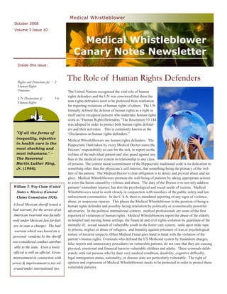Medical Whistleblower
 October 2008
 Volume 3 Issue 10


                                              Medical Whistleblower
                                            Canary Notes Newsletter
   Inside this issue:



   Rights and Protections for   2
                                        The Role of Human Rights Defenders
   Human Rights
   Protectors                           The United Nations recognized the vital role of human
                                        rights defenders and the UN was convinced that these hu-
   UN Declaration of            3-6
   Human Rights                         man rights defenders need to be protected from retaliation
                                        for reporting violations of human rights of others. The UN
                                        formally defined the defense of human rights as a right in
                                        itself and to recognize persons who undertake human rights
                                        work as “Human Rights Defenders.”The Resolution 53/144
                                        was adopted in order to protect both human rights defend-
                                        ers and their activities. This is commonly known as the
  "Of all the forms of                  “Declaration on human rights defenders.”
  inequality, injustice
                                        Medical Whistleblowers are human rights defenders. The
  in health care is the                 Hippocratic Oath taken by every Medical Doctor states the
  most shocking and                     Doctors’ responsibility to care for the sick, to report on the
  most inhumane." --                    welfare of the individual patient and also guard against any
  The Reverend                          bias in the medical care system in relationship to any class
  Martin Luther King,                   of persons. The central moral commitment of the Hippocratic traditional code is its dedication to
  Jr. (1966).                           something other than the physician’s self-interest, that something being the primacy of the wel-
                                        fare of the patient. The Medical Doctor’s clear obligation is to detect and prevent abuse and ne-
                                        glect. Medical Whistleblowers promote the well-being of patients by taking appropriate actions
                                        to avert the harms caused by violence and abuse. The duty of the Doctor is to not only address
William T. Way Claim (United            patients’ immediate injuries, but also the psychological and social needs of victims. Medical
 States v. Mexico) (General             Whistleblowers need to work closely in conjunction with members of the public safety and law
 Claims Commission 1928).               enforcement communities. In the U.S.A. there is mandated reporting of any signs of violence,
                                        abuse, or suspicious injuries. This places the Medical Whistleblower in the position of being a
A local Mexican sheriff issued a        human rights defender and possibly facing retaliation by politically or economically powerful
bad warrant, for the arrest of an       adversaries. In the political international context, medical professionals are some of the first
 American (warrant was facially         reporters of violations of human rights. Medical Whistleblowers report the abuse of the elderly
void under Mexican law for fail-        in hospital and nursing home settings, the financial and civil rights violation by guardians of the
 ure to state a charge). The bad        mentally ill, sexual assault of vulnerable youth in the foster care system, male upon male rape
 warrant which was based on a           in prisons, neglect or abuse of refugees, and brutality against prisoners of war or psychological
                                        torture of terrorist suspects. Often Medical Fraud goes hand in hand with the violation of the
personal vendetta by the sheriff
                                        patient’s human rights. Criminals who defraud the US Medicaid system by fraudulent charges,
was considered conduct attribut-
                                        false reports and unnecessary procedures on vulnerable patients, do not care that they are causing
 able to the state. Even a lowly        physical, emotional and financial harm to vulnerable children and adults. These criminals delib-
 official is still an official. Gross   erately seek out persons who by their very medical condition, disability, cognitive difficulty,
mistreatment in connection with         legal immigration status, nationality, or disease state are particularly vulnerable. The right of
arrest & imprisonment is not tol-       opinion and expression of Medical Whistleblowers needs to be protected in order to protect these
 erated under international law.        vulnerable patients.
 