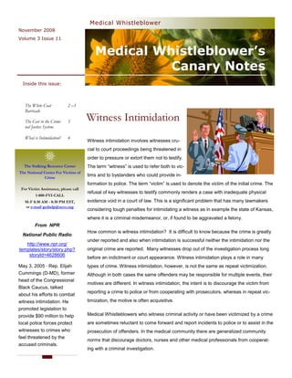 Medical Whistleblower
November 2008
Volume 3 Issue 11


                                         Medical Whistleblower’s
                                                   Canary Notes
  Inside this issue:



   The White Coat           2 –3
   Barricade

   The Cost to the Crimi-   3         Witness Intimidation
   nal Justice System

   What is Intimidation?    4
                                      Witness intimidation involves witnesses cru-
                                      cial to court proceedings being threatened in
                                      order to pressure or extort them not to testify.
  The Stalking Resource Center        The term “witness” is used to refer both to vic-
The National Center For Victims of
             Crime
                                      tims and to bystanders who could provide in-
                                      formation to police. The term “victim” is used to denote the victim of the initial crime. The
 For Victim Assistance, please call
                                      refusal of key witnesses to testify commonly renders a case with inadequate physical
         1-800-FYI-CALL
   M-F 8:30 AM - 8:30 PM EST,         evidence void in a court of law. This is a significant problem that has many lawmakers
   or e-mail gethelp@ncvc.org
                                      considering tough penalties for intimidating a witness as in example the state of Kansas,
                                      where it is a criminal misdemeanor, or, if found to be aggravated a felony.
         From NPR
                                      How common is witness intimidation? It is difficult to know because the crime is greatly
  National Public Radio
                                      under reported and also when intimidation is successful neither the intimidation nor the
   http://www.npr.org/
templates/story/story.php?            original crime are reported. Many witnesses drop out of the investigation process long
    storyId=4628606
                                      before an indictment or court appearance. Witness intimidation plays a role in many
May 3, 2005 · Rep. Elijah             types of crime. Witness intimidation, however, is not the same as repeat victimization.
Cummings (D-MD), former               Although in both cases the same offenders may be responsible for multiple events, their
head of the Congressional
                                      motives are different. In witness intimidation, the intent is to discourage the victim from
Black Caucus, talked
                                      reporting a crime to police or from cooperating with prosecutors, whereas in repeat vic-
about his efforts to combat
witness intimidation. He              timization, the motive is often acquisitive.
promoted legislation to
provide $90 million to help           Medical Whistleblowers who witness criminal activity or have been victimized by a crime
local police forces protect           are sometimes reluctant to come forward and report incidents to police or to assist in the
witnesses to crimes who               prosecution of offenders. In the medical community there are generalized community
feel threatened by the
                                      norms that discourage doctors, nurses and other medical professionals from cooperat-
accused criminals.
                                      ing with a criminal investigation.
 