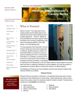 Medical Whistleblower
December 2008


                                                     Medical Whistleblower’s
Volume 3 Issue 12



                                                               Canary Notes

Inside this issue:



  Physical Torture        1
                                What is Torture?
  Psychological Torture   2

  Sleep Deprivation       3     What is Torture? This might seem to be a
                                simple question but the sliding slope of mis-
  Threats
                                treatment and abuse makes defining torture a
                                complex legal issue. Torture is defined by
  Rape and Sexual         4
  Abuse                         the United Nations Convention against Torture
                                and Other Cruel, Inhuman or Degrading Treat-
  The World Medical       5-6
  Association                   ment or Punishment (UNCAT) June 1987.
                                Article 1 (1) in the following way:
  Countries who signed    7
  & ratified                    ―For the purposes of this Convention, the term
                                "torture" means any act by which severe pain
  Psychological Research 7      or suffering, whether physical or mental, is in-
  How do governments      8     tentionally inflicted on a person for such pur-
                                poses as obtaining from him or a third person
  Amnesty Interna-        8
  tional
                                information or a confession, punishing him for
                                an act he or a third person has committed or is
  Cruel and Degrading
                                suspected of having committed, or intimidating
  Disappearances          9     or coercing him or a third person, or for any reason based on discrimination of any kind,
  Human Subjects                when such pain or suffering is inflicted by or at the instigation of or with the consent or
                                acquiescence of a public official or other person acting in an official capacity.‖
  Physicians for Human 10
  Rights                        The definition of Torture by the Torture Abolition and Survivors Support Coalition Inter-
                                national (TASSC) is as follows:
                                                                    Physical Torture

                                Physical Torture is any action or technique, or combination that would result in severe
                                physical pain when inflicted upon a human being. Severe physical pain means a level
“The clarity of what            of pain that a person would not voluntarily accept for himself or herself. Physical torture
you ought to do gives
                                includes but is not limited to the following:
   you courage.”
 – Wangari Maathai                   Electric shock                               Beatings
                                     Near asphyxiation                            Stress positions
                                     Rape or sexual abuse                         Dog attacks
                                     Burning
 