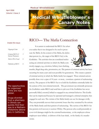 Medical Whistleblower
April 2006
Volume 1 Issue 4


                                Medical Whistleblower’s
                                          Canary Notes



                            RICO— The Mafia Connection
 Inside this issue:

                                      It is easiest to understand the RICO Act when
  Organized Crime       2   you realize that it was designed to be used to prose-
                            cute the Mafia. In the context of the Mafia, the defen-
  Criminal RICO &       3
  Internet Pharmacies       dant person (i.e., the target of the RICO Act) is the
  Mail or Wire Fraud    4   Godfather. The activities that are considered racket-
                            eering are criminal activities in which the Mafia com-
  Definition of RICO    4
                            monly engages, e.g., extortion, bribery, loan sharking,
                            murder, illegal drug sales, prostitution, etc. The pattern of criminal activity has been
                            occurring for many years and even possibly for generations. This creates a pattern
                            of criminal activity in which the Mafia family has engaged. These criminal actions
                            possibly done over a span of 10 years or more, constitute a pattern of racketeering
                            activity. The purpose of the RICO Act is to hold the Godfather criminally liable for
 The opportunities          the actions of his own criminal network. The government can criminally prosecute
 for organized              the Godfather under RICO and send him to jail even if the Godfather has never
 crime are now
 global.                    personally killed, extorted, bribed or engaged in any criminal behavior. The Godfa-
                            ther can be imprisoned because he operated and managed a criminal enterprise that
 Drugs diverted
                            engaged in such acts. The victims of the Mafia family can sue for damages civilly.
 from a pharmacy
 in Illinois can            They can potentially recover their economic losses that they sustained by the actions
 quickly find their         of the Mafia family and their pattern of racketeering. The section of the RICO Act
 way to a Metham-
 phetamine labora-          that permits civil recovery is section 1964(c). The persons who could potentially re-
 tory in California.        cover civil damages might be the extorted businessman, or the employers whose
                            employees were bribed, or debtors of the loan shark, or the family of a murder
                            victim.
 