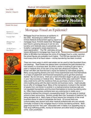 Medical Whistleblower
  June 2006
  Volume 1 Issue 6


                                               Medical Whistleblower’s
                                                         Canary Notes
  Inside this issue:



   Importance of                    2
                                         Mortgage Fraud an Epidemic?
   Documents as Evidence
                                        Mortgage fraud has become an epidemic in
   Fraud for Profit                 3
                                        the USA. According to a 2006 Financial
                                        Crimes Network Enforcement agency report on
   Mortgage Fraud                   3   mortgage fraud, FinCEN stated that ―Mortgage
   Techniques                           loan fraud is growing because it can be very
                                        lucrative and relatively easy to perpetrate, par-
   The IRS Warns—                   4   ticularly in geographic areas experiencing
   Buyer Beware                         rapid appreciation.‖ The FBI estimates annual
                                        losses attributed to mortgage loan fraud at $4
                                        billion to $6 billion but because the crime of mortgage fraud is under reported,
                                        the actual figures are probably much higher. The FBI has reported that in al-
                                        most every one of its fraud cases— money laundering has been involved.

                                        There are many ways in which real estate can be used to hide fraudulent finan-
                                        cial dealings. Real Estate has always been considered the gold standard for
                                        hard assets in a business deal. So when a doctor is looking to get a loan to
                                        open a medical clinic of his own or buy that new ultrasound machine, the
                                        lender will often ask that the loan‘s equity be backed by real estate property.
                                        Many young aspiring doctors and even more experienced ones find themselves
                                        in a maze of paperwork and financial transactions just to get their practices
Who to Call:
                                        started. But do not worry, there are a host of lenders eager to get you started
The Federal Bureau of
                                        in your new business or medical clinic. Beware of the easy cash lure!!! Those
Investigation (FBI)
                                        easy credit terms with the insistence that you purchase a home or land or a
http://www.fbi.gov/                     clinic building along with the client records and business name, might actually
(202) 324-3000 – National FBI
                                        be an offer of mortgage fraud. Many of the transactions involved in the transfer
Financial Institution Fraud Unit
                                        of assets from one doctor to another in a medical practice business sale are
The Federal Trade Commission
(FTC)                                   not regulated transactions and thus lend themselves to money laundering activ-
http://www.ftc.gov/ and
www.consumer.gov/idtheft and            ity. Often these business contracts look very enticing but in reality are a
To file complaint
Consumer Response Center
                                        scheme to defraud the innocent unsuspecting doctor. No one goes to medical
600 Pennsylvania Avenue, N.W.
Washington DC 20580
                                        school to learn accounting. Doctors usually learn the ―business of medicine‖ by
Toll Free Phone: (877) 438-4338 –
Identity Theft Clearinghouse
                                        being plunged into it. Many types of fraud require the complicity of the small
Consumer Response Center: (877)         business owner in order to perpetrate the fraud. Of course there are
382-4357
The National Association of
                                        (unfortunately) also doctors and other medical professionals who are actively
Attorneys General
                                        criminally involved in the mortgage fraud or money laundering scheme. Mort-
http://www.naag.org/issues/issue-
consumer.php
                                        gage fraud and the ―fast cash‖ associated with it makes it an appealing way to
750 First Street, NE, Suite 1100
Washington, DC 20002
                                        hide drug trafficking profits, money for terrorism and other kinds of organized
Phone: (202) 326-6000                   crime, even prostitution.
Fax: (202) 408-7014
 