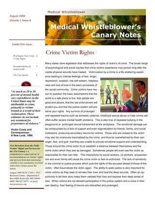 Medical Whistleblower
August 2006
Volume 1 Issue 8


                                         Medical Whistleblower’s
                                                   Canary Notes
  Inside this issue:



   Washington State Crime 2
                                     Crime Victim Rights
   Victim Rights
                                     Many states have legislation that addresses the rights of victim’s of crime. The broad range
   Recommendations for     3
                                     of psychological and social injuries that crime victims experience may persist long after the
   mental health
                                     visible physical wounds have healed. Victimization by a crime is a life shattering experi-
   The Four Injuries       4
                                     ence leading to intense feelings of fear, anger,
                                     depression, isolation, low self esteem, helpless-
                                     ness and lost of trust in the basic processes of
                                     the social community. Crime victims have rea-
 “As much as 10 to 20
 percent of mental health            son to question the basic assumptions that the
 care expenditures in the            world is a safe place to live, that people are
 United States may be
                                     good and decent, that the law enforcement will
 attributable to crime,
 primarily to victims                protect you and that the justice system will pre-
 treated as a result of their        serve your rights. Any survivor of prolonged
 victimization. These
                                     and repeated trauma such as domestic violence, childhood sexual abuse or hate crimes will
 estimates do not include
 any treatment for                   often suffer severe mental health problems. This is also true of repeated bullying in the
 perpetrators of violence.”          playground or prolonged sexual harassment at the workplace. The emotional damage can

 Victim Costs and                    be compounded by a lack of support and even stigmatization by friends, family, and social
 Consequences:                       institutions, producing secondary trauma for victims. Those who are closest to the victim
 A New Look, 1996
                                     may also be vicariously traumatized by the crime, and thus be overwhelmed by their own
                                     anger, fear, and guilt that they are unable to provide emotional support and understanding.
New Directions from the Field:       Those around the crime victim try to establish a distance between themselves and the
Victims’ Rights and Services for
the 21st Century is a                crime victim which they see as damaged. Sometimes people will even see the victim as
comprehensive report and set of      responsible for their own fate. This insensitivity by social workers, co-workers, acquaintan-
recommendations on victims’ rights
and services from and concerning     ces and even family will cause the crime victim to feel re-victimized. The lack of sensitivity
virtually every community involved   in the criminal or justice process which puts the rights of the accused ahead of those of the
with crime victims across the
nation.                              victim, often traumatizes the victim again. The ability to seek justice is very important for
August 1998 NCJ# 172811 OVC          crime victims as they seek to remake their lives and heal the deep wounds. Often an op-
Resource Center, Department F.
                                     portunity to tell their story helps them validate their loss and express their deep sense of
Box 6000, Rockville, MD 20849-
6000 800-627-6872, or query          loss. When victims are not allowed participation in the justice system and a voice in their
skncjrs@ncjrs.org
                                     own destiny, their feeling of trauma are intensified and prolonged.
 