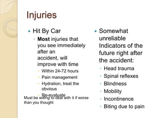 Injuries
 Hit By Car
◦ Most injuries that
you see immediately
after an
accident, will
improve with time
 Within 24-72 hours
 Pain management
 Hydration, treat the
obvious
 Re-evaluate
 Somewhat
unreliable
Indicators of the
future right after
the accident:
◦ Head trauma
◦ Spinal reflexes
◦ Blindness
◦ Mobility
◦ Incontinence
◦ Biting due to pain
Must be willing to deal with it if worse
than you thought
 