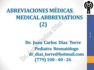 ABREVIACIONES MÉDICAS
   MEDICAL ABBREVIATIONS
          (2)




                                  DR. JCDT
     Dr. Juan Carlos Díaz Torre
          Pediatra Neonatólogo
      dr_diaz_torre@hotmail.com
          (779) 100 - 40 - 26       1
 