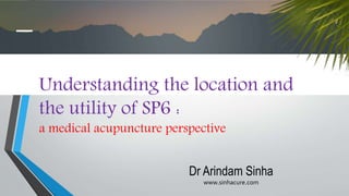 Understanding the location and
the utility of SP6 :
a medical acupuncture perspective
Dr Arindam Sinha
www.sinhacure.com
 