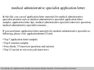 medical administrative specialist application letter 
In this file, you can ref application letter materials for medical administrative 
specialist position such as medical administrative specialist application letter 
samples, application letter tips, medical administrative specialist interview questions, 
medical administrative specialist resumes… 
If you need more application letter materials for medical administrative specialist as 
following, please visit: applicationletter123.info 
• Top 7 application letter samples 
• Top 8 resumes samples 
• Free ebook: 75 interview questions and answers 
• Top 12 secrets to win every job interviews 
Top materials: top 7 application letter samples, top 8 resumes samples, free ebook: 75 interview questions and answer 
Interview questions and answers – free download/ pdf and ppt file 
 