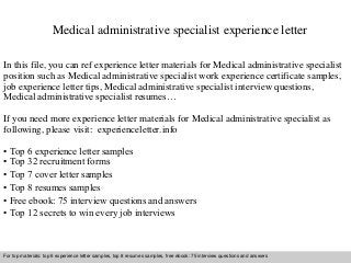 Medical administrative specialist experience letter 
In this file, you can ref experience letter materials for Medical administrative specialist 
position such as Medical administrative specialist work experience certificate samples, 
job experience letter tips, Medical administrative specialist interview questions, 
Medical administrative specialist resumes… 
If you need more experience letter materials for Medical administrative specialist as 
following, please visit: experienceletter.info 
• Top 6 experience letter samples 
• Top 32 recruitment forms 
• Top 7 cover letter samples 
• Top 8 resumes samples 
• Free ebook: 75 interview questions and answers 
• Top 12 secrets to win every job interviews 
For top materials: top 6 experience letter samples, top 8 resumes samples, free ebook: 75 interview questions and answers 
Interview questions and answers – free download/ pdf and ppt file 
 