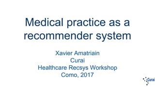 Medical practice as a
recommender system
Xavier Amatriain
Curai
Healthcare Recsys Workshop
Como, 2017
 
