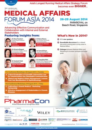 Produced by:
International Marketing Partner:
Media Partners:
www.pharmaconasia.com
Life
Sciences
IBC
LIFE SCIENCES
PARKROYAL on
Beach Road, Singapore
26-29 August 2014
Asia’s Longest Running Medical Affairs Strategy Forum
becomes even BIGGER...
Advancing Effective Communication and
Collaboration with Internal and External
Stakeholders
Supporting Associations:
Featuring Insights from: What’s New in 2014?
85% new speakers
Roundtable discussions for a relaxed
discussion among peers on key areas in
Medical Affairs
Dialogue between Medical Affairs and
Marketing to increase synergies and align
goals
Part of:
Pre-Conference Workshops: 26 August 2014 | Tuesday
A. Critical Evaluation of Scientific information and
Its Transformation into Meaningful Communication
B. Clinical and Medical Affairs Management: Lessons
from two Blockbusters in Ophthalmology
Post-Conference Workshops: 29 August 2014 | Friday
C. Cultivating A Sound Medical - Marketing
Partnership
D. Effective Engagement of Stakeholders in Chronic
Diseases
Dr Rene Rueckert
Global Program Medical
Director
Novartis
Switzerland
Dr Samuel Dryer
Chairman of the Board
Medical Science Liaison
Society, USA
Dr Kamlesh Patel
General Manager
Abbott Healthcare
India
Dr Elena Rizova
Vice President Asia Pacific
External Innovation,
Johnson & Johnson
Singapore
Dr Victoria Elegant
VicePresident,Medical,Clinical
and Regulatory Affairs
Baxter Healthcare
China
Dr Jacqueline Mao
Director,ASPACRegionalMedical
Lead Consumer Healthcare
Wyeth Pharmaceuticals
China
Sponsors:
 