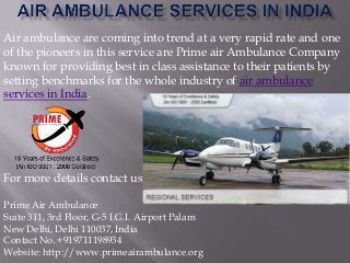 Air ambulance are coming into trend at a very rapid rate and one
of the pioneers in this service are Prime air Ambulance Company
known for providing best in class assistance to their patients by
setting benchmarks for the whole industry of air ambulance
services in India.

For more details contact us:
Prime Air Ambulance
Suite 311, 3rd Floor, G-5 I.G.I. Airport Palam
New Delhi, Delhi 110037, India
Contact No. +919711198934
Website: http://www.primeairambulance.org

 