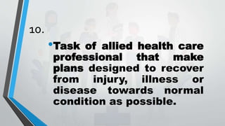 10.
•Task of allied health care
professional that make
plans designed to recover
from injury, illness or
disease towards normal
condition as possible.
 