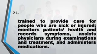 21.
trained to provide care for
people who are sick or injured;
monitors patients’ health and
records symptoms, assists
physicians during examinations
and treatment, and administers
medications.
 