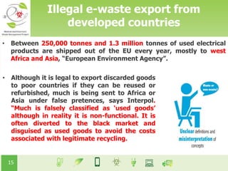 15
• Between 250,000 tonnes and 1.3 million tonnes of used electrical
products are shipped out of the EU every year, mostly to west
Africa and Asia, “European Environment Agency”.
• Although it is legal to export discarded goods
to poor countries if they can be reused or
refurbished, much is being sent to Africa or
Asia under false pretences, says Interpol.
“Much is falsely classified as ‘used goods’
although in reality it is non-functional. It is
often diverted to the black market and
disguised as used goods to avoid the costs
associated with legitimate recycling.
Illegal e-waste export from
developed countries
 
