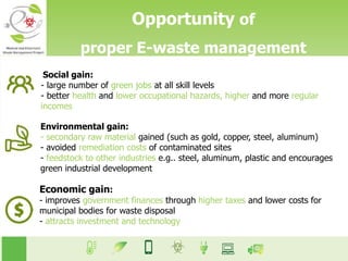 Opportunity of
proper E-waste management
Social gain:
- large number of green jobs at all skill levels
- better health and lower occupational hazards, higher and more regular
incomes
Environmental gain:
- secondary raw material gained (such as gold, copper, steel, aluminum)
- avoided remediation costs of contaminated sites
- feedstock to other industries e.g.. steel, aluminum, plastic and encourages
green industrial development
Economic gain:
- improves government finances through higher taxes and lower costs for
municipal bodies for waste disposal
- attracts investment and technology
 