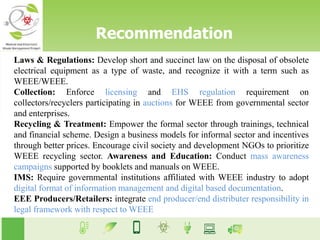 Laws & Regulations: Develop short and succinct law on the disposal of obsolete
electrical equipment as a type of waste, and recognize it with a term such as
WEEE/WEEE.
Collection: Enforce licensing and EHS regulation requirement on
collectors/recyclers participating in auctions for WEEE from governmental sector
and enterprises.
Recycling & Treatment: Empower the formal sector through trainings, technical
and financial scheme. Design a business models for informal sector and incentives
through better prices. Encourage civil society and development NGOs to prioritize
WEEE recycling sector. Awareness and Education: Conduct mass awareness
campaigns supported by booklets and manuals on WEEE.
IMS: Require governmental institutions affiliated with WEEE industry to adopt
digital format of information management and digital based documentation.
EEE Producers/Retailers: integrate end producer/end distributer responsibility in
legal framework with respect to WEEE
Recommendation
 
