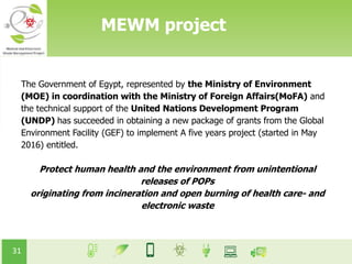 31
MEWM project
The Government of Egypt, represented by the Ministry of Environment
(MOE) in coordination with the Ministry of Foreign Affairs(MoFA) and
the technical support of the United Nations Development Program
(UNDP) has succeeded in obtaining a new package of grants from the Global
Environment Facility (GEF) to implement A five years project (started in May
2016) entitled.
Protect human health and the environment from unintentional
releases of POPs
originating from incineration and open burning of health care- and
electronic waste
 