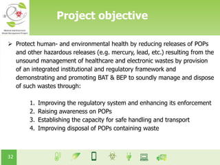 32
Project objective
 Protect human- and environmental health by reducing releases of POPs
and other hazardous releases (e.g. mercury, lead, etc.) resulting from the
unsound management of healthcare and electronic wastes by provision
of an integrated institutional and regulatory framework and
demonstrating and promoting BAT & BEP to soundly manage and dispose
of such wastes through:
1. Improving the regulatory system and enhancing its enforcement
2. Raising awareness on POPs
3. Establishing the capacity for safe handling and transport
4. Improving disposal of POPs containing waste
 