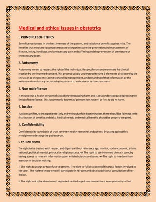 Medical and ethical issues in obstetrics
1. PRINCIPLES OF ETHICS
Beneficenceistoact in the bestinterestsof the patient,andtobalance benefitsagainstrisks.The
benefitsthatmedicine iscompetenttoseekforpatientsare the preventionandmanagementof
disease,injury,handicap,andunnecessarypainandsufferingandthe preventionof premature or
unnecessarydeath.
2. Autonomy 
Autonomymeanstorespectthe rightof the individual.Respectforautonomyentersthe clinical
practice by the informedconsent.Thisprocessusuallyunderstoodtohave 3elements,disclosure bythe
physiciantothe patient’sconditionanditsmanagement,understandingof thatinformationbythe
patientanda voluntarydecisionbythe patienttoauthorize orrefuse treatment.
3. Non maleficence 
It meansthat a healthpersonnel should preventcausingharmandisbestunderstoodasexpressingthe
limitsof beneficence.Thisiscommonlyknownas‘primumnonnocere’orfirstto do noharm.
4. Justice 
Justice signifies,totreatpatientsfairlyandwithoutunfairdiscrimination,there shouldbe fairnessinthe
distributionof benefitsandrisks.Medical needs,andmedical benefitsshouldbe properlyweighed.
5. Confidentiality 
Confidentialityisthe basisof trustbetweenhealthpersonnelandpatient.Byactingagainstthis
principle one destroysthe patienttrust.
6. PATIENT RIGHTS
The right to be treatedwithrespectanddignitywithoutreference age,marital,socio-economic,ethnic,
national,political,mental,physical orreligiousstatus. The rightto use informedchoice iscare, by
havingaccessto relevantinformationuponwhichdecisionsare based. The rightto freedomfrom
coercionindecisionmaking.
7. The rightto accept or to refuse treatment. The righttofull disclosure of financial factorsinvolvedin
hercare. The rightto knowwhowill participate inhercare and obtainadditional consultationof her
choice.
8. The rightnot to be abandoned,neglectedordischargedromcare withoutanopportunitytofind
 