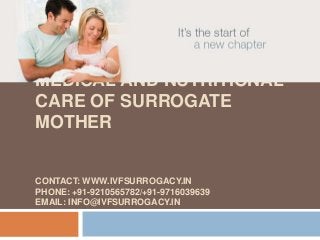 MEDICAL AND NUTRITIONAL
CARE OF SURROGATE
MOTHER
CONTACT: WWW.IVFSURROGACY.IN
PHONE: +91-9210565782/+91-9716039639
EMAIL: INFO@IVFSURROGACY.IN
 