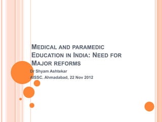 MEDICAL AND PARAMEDIC
EDUCATION IN INDIA: NEED FOR
MAJOR REFORMS
Dr Shyam Ashtekar
AISSC. Ahmadabad, 22 Nov 2012
 