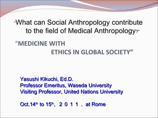     “ MEDICINE WITH 　   ETHICS IN GLOBAL SOCIETY” Yasushi Kikuchi, Ed.D. Professor Emeritus, Waseda University Visiting Professor, United Nations University Oct.14 th  to 15 th ,  ２０１１． at Rome “ What can Social Anthropology contribute  　 to the field of Medical Anthropology ?” 