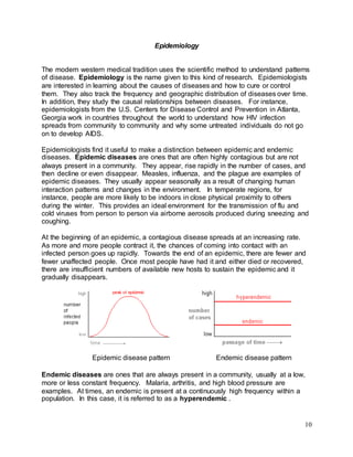 10 
Epidemiology 
The modern western medical tradition uses the scientific method to understand patterns 
of disease. Epidemiology is the name given to this kind of research. Epidemiologists 
are interested in learning about the causes of diseases and how to cure or control 
them. They also track the frequency and geographic distribution of diseases over time. 
In addition, they study the causal relationships between diseases. For instance, 
epidemiologists from the U.S. Centers for Disease Control and Prevention in Atlanta, 
Georgia work in countries throughout the world to understand how HIV infection 
spreads from community to community and why some untreated individuals do not go 
on to develop AIDS. 
Epidemiologists find it useful to make a distinction between epidemic and endemic 
diseases. Epidemic diseases are ones that are often highly contagious but are not 
always present in a community. They appear, rise rapidly in the number of cases, and 
then decline or even disappear. Measles, influenza, and the plague are examples of 
epidemic diseases. They usually appear seasonally as a result of changing human 
interaction patterns and changes in the environment. In temperate regions, for 
instance, people are more likely to be indoors in close physical proximity to others 
during the winter. This provides an ideal environment for the transmission of flu and 
cold viruses from person to person via airborne aerosols produced during sneezing and 
coughing. 
At the beginning of an epidemic, a contagious disease spreads at an increasing rate. 
As more and more people contract it, the chances of coming into contact with an 
infected person goes up rapidly. Towards the end of an epidemic, there are fewer and 
fewer unaffected people. Once most people have had it and either died or recovered, 
there are insufficient numbers of available new hosts to sustain the epidemic and it 
gradually disappears. 
Epidemic disease pattern Endemic disease pattern 
Endemic diseases are ones that are always present in a community, usually at a low, 
more or less constant frequency. Malaria, arthritis, and high blood pressure are 
examples. At times, an endemic is present at a continuously high frequency within a 
population. In this case, it is referred to as a hyperendemic . 
 