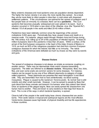 Many endemic diseases and most epidemic ones are population density dependent. 
The higher the human density in an area, the more rapidly they spread. As a result, 
they are far more likely to infect people in cities than in rural areas with dispersed 
settlement patterns. If the circumstances are optimal for the spread of contagion and if 
few people have an immunity to a disease, there can be a pandemic . This is an 
epidemic that becomes unusually widespread and even global in its reach. Such a 
situation occurred in 1918 when a new strain of the influenza virus (the "Spanish flu") 
infected 1/5 of all people in the world and killed 20-40 million of them. 
Pandemics have been relatively common since the beginnings of the ancient 
civilizations 5,000 years ago. Periodically they have caused misery and death on a 
massive scale. For instance, plague swept through Western Asia and Europe during 
the 14th century A.D. killing up to 3/4 of the population of infected regions. At least 25 
million Europeans died in this pandemic in less than 20 years. Within a century of the 
arrival of the first European conquerors in the heart of the Aztec Empire of Mexico in 
1519, as much as 90% of the indigenous population had died from common European 
contagious diseases for which the Indians had little or no immunity. The native 
civilizations of the Americas were defeated as much by viruses as they were by swords 
and guns. 
11 
Disease Vectors 
The spread of contagious diseases is not always as simple as someone coughing on 
another person. There may be intermediate hosts and/or disease transmitting 
organisms. The latter are referred to as disease vectors. Mosquitoes, fleas, lice, ticks, 
flies, and even some snails are common vectors for some diseases. For instance, 
malaria can be caused by any one of four different plasmodia (a category of single 
celled organism). These plasmodia are parasites that need hemoglobin in red blood 
cells. They are transmitted from host to host unintentionally via blood sucking 
mosquitoes. Plague is caused by the bacterium Yersinia pestis. Its normal host is wild 
rodents and other small mammals. However, it can be spread to people by fleas that 
suck blood from those animals and transmit it to humans when they extract their blood. 
Once an epidemic of the plague begins, fleas can easily spread the disease from one 
human host to another. Flies are known to carry bacteria on their legs from feces to 
food. This is one of the ways in which bacterial dysentery is spread. 
Close to half of the people in the world today have chronic diseases that are vector-borne. 
Third world nations in tropical and subtropical regions are the most effected. 
Vector-borne diseases cause high levels of physical disability and low life expectancies 
in those countries. 
 