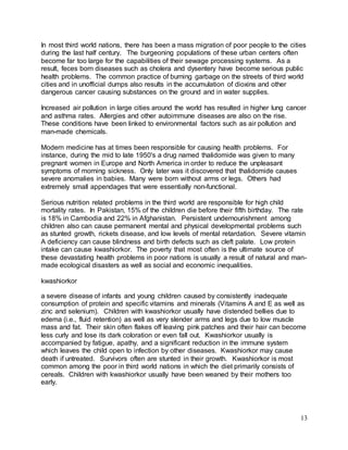 In most third world nations, there has been a mass migration of poor people to the cities 
during the last half century. The burgeoning populations of these urban centers often 
become far too large for the capabilities of their sewage processing systems. As a 
result, feces born diseases such as cholera and dysentery have become serious public 
health problems. The common practice of burning garbage on the streets of third world 
cities and in unofficial dumps also results in the accumulation of dioxins and other 
dangerous cancer causing substances on the ground and in water supplies. 
Increased air pollution in large cities around the world has resulted in higher lung cancer 
and asthma rates. Allergies and other autoimmune diseases are also on the rise. 
These conditions have been linked to environmental factors such as air pollution and 
man-made chemicals. 
13 
Modern medicine has at times been responsible for causing health problems. For 
instance, during the mid to late 1950's a drug named thalidomide was given to many 
pregnant women in Europe and North America in order to reduce the unpleasant 
symptoms of morning sickness. Only later was it discovered that thalidomide causes 
severe anomalies in babies. Many were born without arms or legs. Others had 
extremely small appendages that were essentially non-functional. 
Serious nutrition related problems in the third world are responsible for high child 
mortality rates. In Pakistan, 15% of the children die before their fifth birthday. The rate 
is 18% in Cambodia and 22% in Afghanistan. Persistent undernourishment among 
children also can cause permanent mental and physical developmental problems such 
as stunted growth, rickets disease, and low levels of mental retardation. Severe vitamin 
A deficiency can cause blindness and birth defects such as cleft palate. Low protein 
intake can cause kwashiorkor. The poverty that most often is the ultimate source of 
these devastating health problems in poor nations is usually a result of natural and man-made 
ecological disasters as well as social and economic inequalities. 
kwashiorkor 
a severe disease of infants and young children caused by consistently inadequate 
consumption of protein and specific vitamins and minerals (Vitamins A and E as well as 
zinc and selenium). Children with kwashiorkor usually have distended bellies due to 
edema (i.e., fluid retention) as well as very slender arms and legs due to low muscle 
mass and fat. Their skin often flakes off leaving pink patches and their hair can become 
less curly and lose its dark coloration or even fall out. Kwashiorkor usually is 
accompanied by fatigue, apathy, and a significant reduction in the immune system 
which leaves the child open to infection by other diseases. Kwashiorkor may cause 
death if untreated. Survivors often are stunted in their growth. Kwashiorkor is most 
common among the poor in third world nations in which the diet primarily consists of 
cereals. Children with kwashiorkor usually have been weaned by their mothers too 
early. 
 