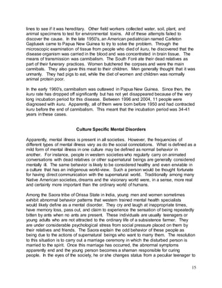lines to see if it was hereditary. Other field workers collected water, soil, plant, and 
animal specimens to test for environmental toxins. All of these attempts failed to 
discover the cause. In the late 1950's, an American pediatrician named Carleton 
Gajdusek came to Papua New Guinea to try to solve the problem. Through the 
microscopic examination of tissue from people who died of kuru, he discovered that the 
disease organism was carried in the blood and was concentrated in brain tissue. The 
means of transmission was cannibalism. The South Foré ate their dead relatives as 
part of their funerary practices. Women butchered the corpses and were the main 
cannibals. They also gave this meat to their children. Men generally thought that it was 
unmanly. They had pigs to eat, while the diet of women and children was normally 
animal protein poor. 
In the early 1960's, cannibalism was outlawed in Papua New Guinea. Since then, the 
kuru rate has dropped off significantly but has not yet disappeared because of the very 
long incubation period for this disease. Between 1996 and 2004, 11 people were 
diagnosed with kuru. Apparently, all of them were born before 1950 and had contracted 
kuru before the end of cannibalism. This meant that the incubation period was 34-41 
years in these cases. 
15 
Culture Specific Mental Disorders 
Apparently, mental illness is present in all societies. However, the frequencies of 
different types of mental illness vary as do the social connotations. What is defined as a 
mild form of mental illness in one culture may be defined as normal behavior in 
another. For instance, people in western societies who regularly carry on animated 
conversations with dead relatives or other supernatural beings are generally considered 
mentally ill. The same behavior is likely to be considered healthy and even enviable in 
a culture that has an indigenous world-view. Such a person would be thought fortunate 
for having direct communication with the supernatural world. Traditionally among many 
Native American societies, dreams and the visionary world were, in a sense, more real 
and certainly more important than the ordinary world of humans. 
Among the Saora tribe of Orissa State in India, young men and women sometimes 
exhibit abnormal behavior patterns that western trained mental health specialists 
would likely define as a mental disorder. They cry and laugh at inappropriate times, 
have memory loss, pass out, and claim to experience the sensation of being repeatedly 
bitten by ants when no ants are present. These individuals are usually teenagers or 
young adults who are not attracted to the ordinary life of a subsistence farmer. They 
are under considerable psychological stress from social pressure placed on them by 
their relatives and friends. The Saora explain the odd behavior of these people as 
being due to the actions of supernatural beings who want to marry them. The resolution 
to this situation is to carry out a marriage ceremony in which the disturbed person is 
married to the spirit. Once this marriage has occurred, the abnormal symptoms 
apparently end and the young person becomes a shaman responsible for curing 
people. In the eyes of the society, he or she changes status from a peculiar teenager to 
 
