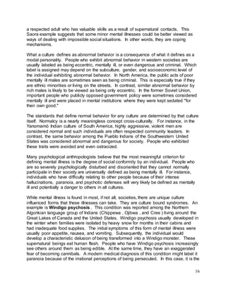 16 
a respected adult who has valuable skills as a result of supernatural contacts. This 
Saora example suggests that some minor mental illnesses could be better viewed as 
ways of dealing with impossible social situations. In other words, they are coping 
mechanisms. 
What a culture defines as abnormal behavior is a consequence of what it defines as a 
modal personality. People who exhibit abnormal behavior in western societies are 
usually labeled as being eccentric, mentally ill, or even dangerous and criminal. Which 
label is assigned may depend on the subculture, gender, and socioeconomic level of 
the individual exhibiting abnormal behavior. In North America, the public acts of poor 
mentally ill males are sometimes seen as being criminal. This is especially true if they 
are ethnic minorities or living on the streets. In contrast, similar abnormal behavior by 
rich males is likely to be viewed as being only eccentric. In the former Soviet Union, 
important people who publicly opposed government policy were sometimes considered 
mentally ill and were placed in mental institutions where they were kept sedated "for 
their own good." 
The standards that define normal behavior for any culture are determined by that culture 
itself. Normalcy is a nearly meaningless concept cross-culturally. For instance, in the 
Yanomamö Indian culture of South America, highly aggressive, violent men are 
considered normal and such individuals are often respected community leaders. In 
contrast, the same behavior among the Pueblo Indians of the Southwestern United 
States was considered abnormal and dangerous for society. People who exhibited 
these traits were avoided and even ostracized. 
Many psychological anthropologists believe that the most meaningful criterion for 
defining mental illness is the degree of social conformity by an individual. People who 
are so severely psychologically disturbed and disoriented that they cannot normally 
participate in their society are universally defined as being mentally ill. For instance, 
individuals who have difficulty relating to other people because of their intense 
hallucinations, paranoia, and psychotic defenses will very likely be defined as mentally 
ill and potentially a danger to others in all cultures. 
While mental illness is found in most, if not all, societies, there are unique culture 
influenced forms that these illnesses can take. They are culture bound syndromes. An 
example is Windigo psychosis . This condition was reported among the Northern 
Algonkian language group of Indians (Chippewa , Ojibwa , and Cree ) living around the 
Great Lakes of Canada and the United States. Windigo psychosis usually developed in 
the winter when families were isolated by heavy snow for months in their cabins and 
had inadequate food supplies. The initial symptoms of this form of mental illness were 
usually poor appetite, nausea, and vomiting. Subsequently, the individual would 
develop a characteristic delusion of being transformed into a Windigo monster. These 
supernatural beings eat human flesh. People who have Windigo psychosis increasingly 
see others around them as being edible. At the same time, they have an exaggerated 
fear of becoming cannibals. A modern medical diagnosis of this condition might label it 
paranoia because of the irrational perceptions of being persecuted. In this case, it is the 
 